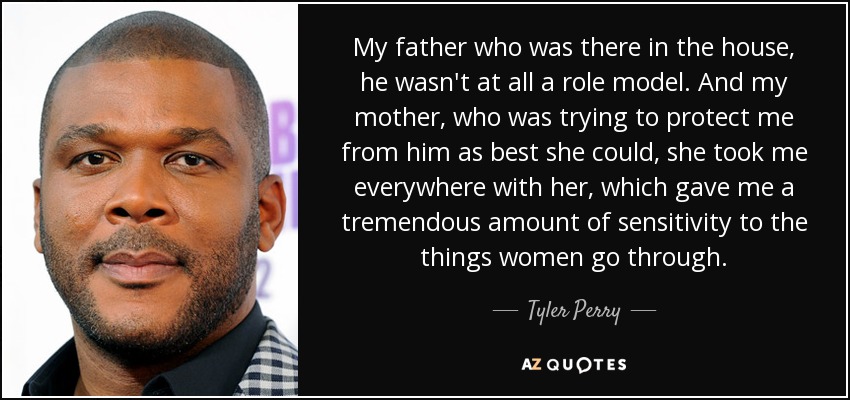 My father who was there in the house, he wasn't at all a role model. And my mother, who was trying to protect me from him as best she could, she took me everywhere with her, which gave me a tremendous amount of sensitivity to the things women go through. - Tyler Perry