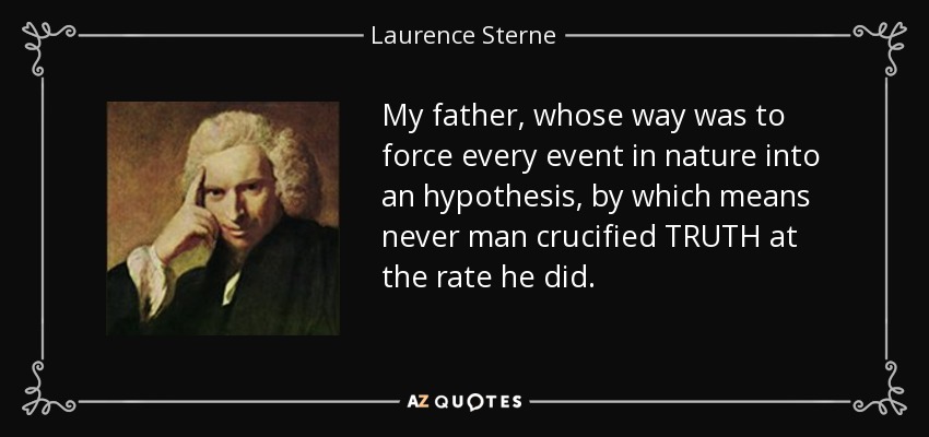 My father, whose way was to force every event in nature into an hypothesis, by which means never man crucified TRUTH at the rate he did. - Laurence Sterne