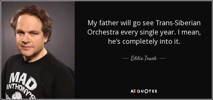 My father will go see Trans-Siberian Orchestra every single year. I mean, he's completely into it. - Eddie Trunk