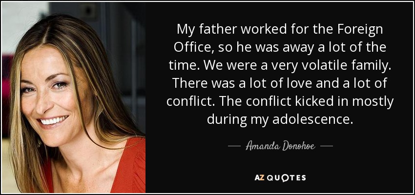 My father worked for the Foreign Office, so he was away a lot of the time. We were a very volatile family. There was a lot of love and a lot of conflict. The conflict kicked in mostly during my adolescence. - Amanda Donohoe