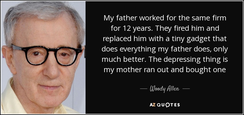 My father worked for the same firm for 12 years. They fired him and replaced him with a tiny gadget that does everything my father does, only much better. The depressing thing is my mother ran out and bought one - Woody Allen