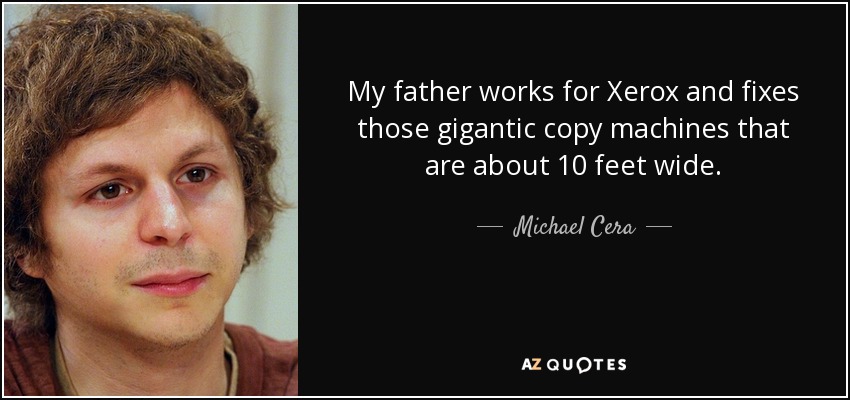 My father works for Xerox and fixes those gigantic copy machines that are about 10 feet wide. - Michael Cera