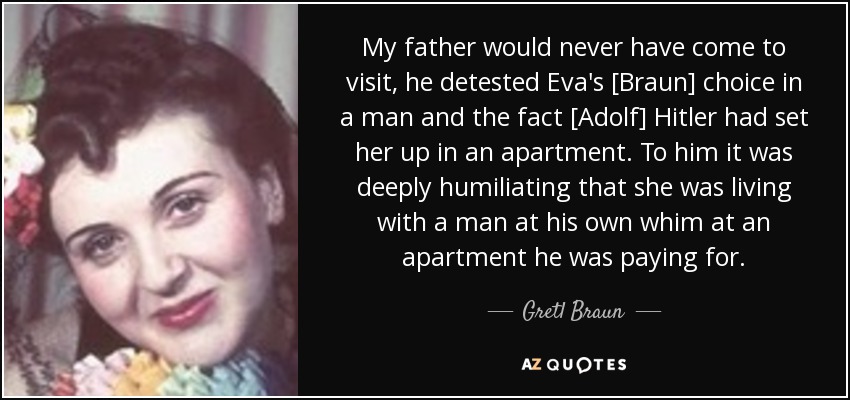 My father would never have come to visit, he detested Eva's [Braun] choice in a man and the fact [Adolf] Hitler had set her up in an apartment. To him it was deeply humiliating that she was living with a man at his own whim at an apartment he was paying for. - Gretl Braun