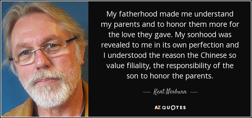 My fatherhood made me understand my parents and to honor them more for the love they gave. My sonhood was revealed to me in its own perfection and I understood the reason the Chinese so value filiality, the responsibility of the son to honor the parents. - Kent Nerburn
