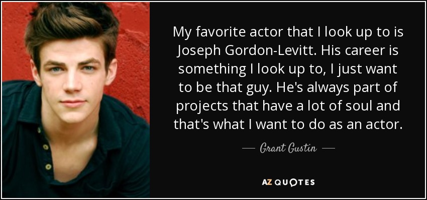 My favorite actor that I look up to is Joseph Gordon-Levitt. His career is something I look up to, I just want to be that guy. He's always part of projects that have a lot of soul and that's what I want to do as an actor. - Grant Gustin
