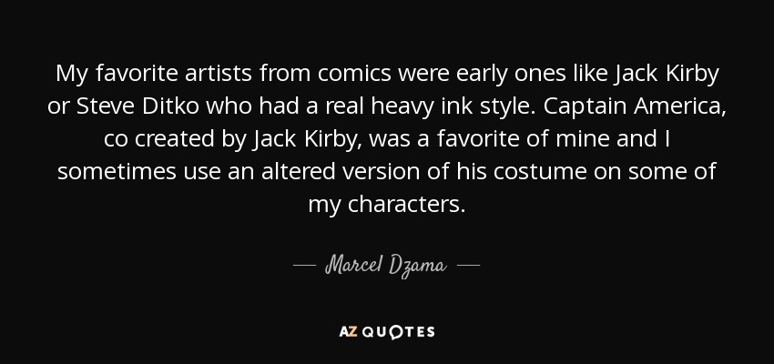 My favorite artists from comics were early ones like Jack Kirby or Steve Ditko who had a real heavy ink style. Captain America, co created by Jack Kirby, was a favorite of mine and I sometimes use an altered version of his costume on some of my characters. - Marcel Dzama