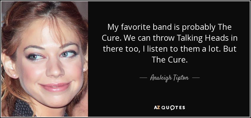 My favorite band is probably The Cure. We can throw Talking Heads in there too, I listen to them a lot. But The Cure. - Analeigh Tipton