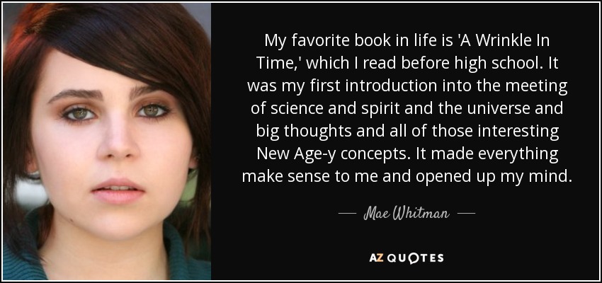 My favorite book in life is 'A Wrinkle In Time,' which I read before high school. It was my first introduction into the meeting of science and spirit and the universe and big thoughts and all of those interesting New Age-y concepts. It made everything make sense to me and opened up my mind. - Mae Whitman