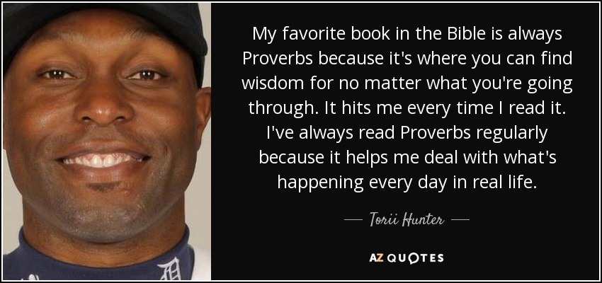 My favorite book in the Bible is always Proverbs because it's where you can find wisdom for no matter what you're going through. It hits me every time I read it. I've always read Proverbs regularly because it helps me deal with what's happening every day in real life. - Torii Hunter