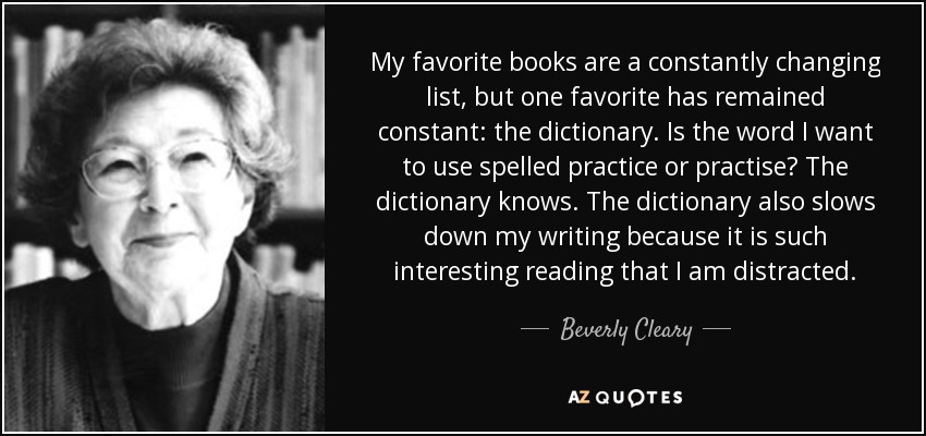 My favorite books are a constantly changing list, but one favorite has remained constant: the dictionary. Is the word I want to use spelled practice or practise? The dictionary knows. The dictionary also slows down my writing because it is such interesting reading that I am distracted. - Beverly Cleary