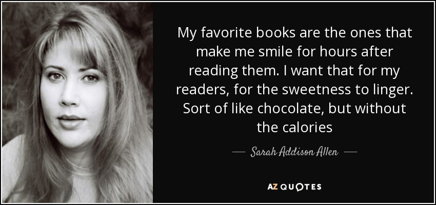 My favorite books are the ones that make me smile for hours after reading them. I want that for my readers, for the sweetness to linger. Sort of like chocolate, but without the calories - Sarah Addison Allen