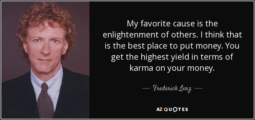 My favorite cause is the enlightenment of others. I think that is the best place to put money. You get the highest yield in terms of karma on your money. - Frederick Lenz