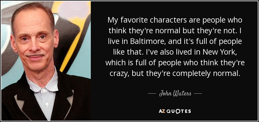 My favorite characters are people who think they're normal but they're not. I live in Baltimore, and it's full of people like that. I've also lived in New York, which is full of people who think they're crazy, but they're completely normal. - John Waters