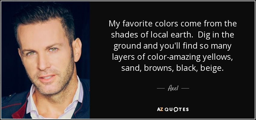 My favorite colors come from the shades of local earth. Dig in the ground and you'll find so many layers of color-amazing yellows, sand, browns, black, beige. - Axel