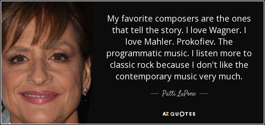 My favorite composers are the ones that tell the story. I love Wagner. I love Mahler. Prokofiev. The programmatic music. I listen more to classic rock because I don't like the contemporary music very much. - Patti LuPone