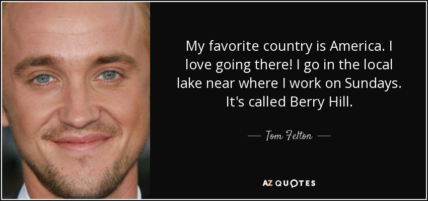 My favorite country is America. I love going there! I go in the local lake near where I work on Sundays. It's called Berry Hill. - Tom Felton