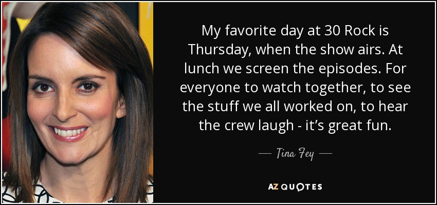My favorite day at 30 Rock is Thursday, when the show airs. At lunch we screen the episodes. For everyone to watch together, to see the stuff we all worked on, to hear the crew laugh - it’s great fun. - Tina Fey
