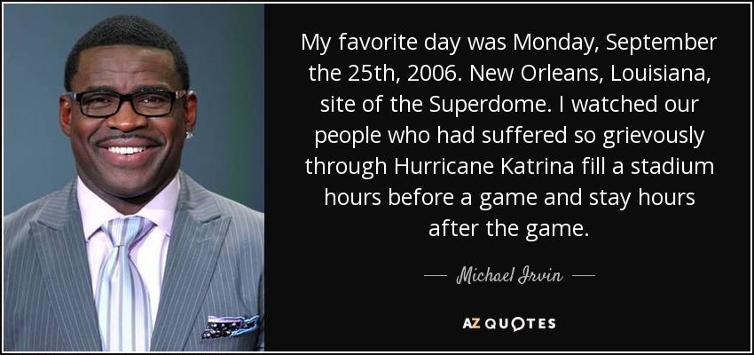 My favorite day was Monday, September the 25th, 2006. New Orleans, Louisiana, site of the Superdome. I watched our people who had suffered so grievously through Hurricane Katrina fill a stadium hours before a game and stay hours after the game. - Michael Irvin