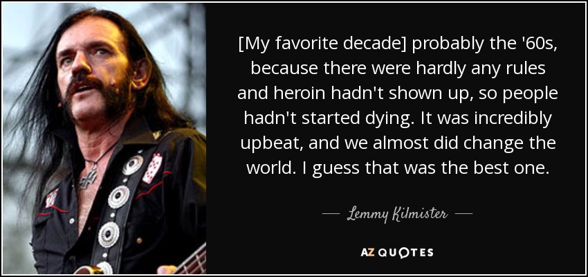 [My favorite decade] probably the '60s, because there were hardly any rules and heroin hadn't shown up, so people hadn't started dying. It was incredibly upbeat, and we almost did change the world. I guess that was the best one . - Lemmy Kilmister