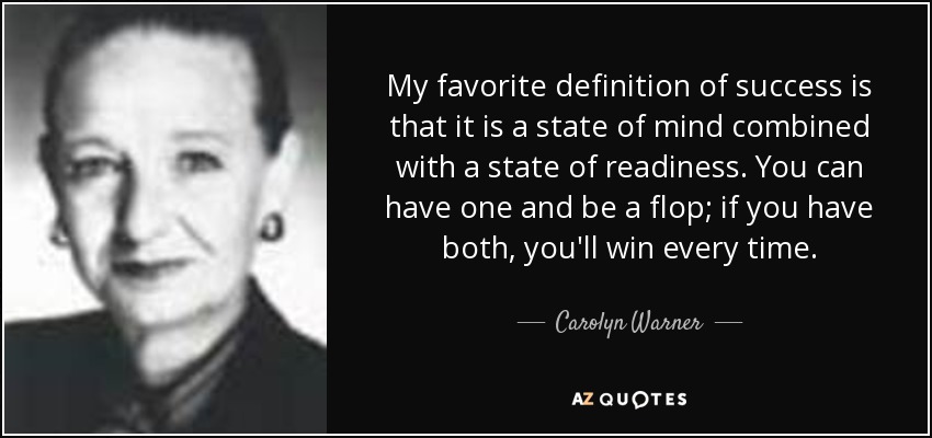 My favorite definition of success is that it is a state of mind combined with a state of readiness. You can have one and be a flop; if you have both, you'll win every time. - Carolyn Warner