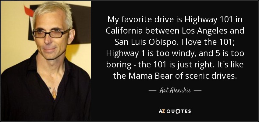 My favorite drive is Highway 101 in California between Los Angeles and San Luis Obispo. I love the 101; Highway 1 is too windy, and 5 is too boring - the 101 is just right. It's like the Mama Bear of scenic drives. - Art Alexakis