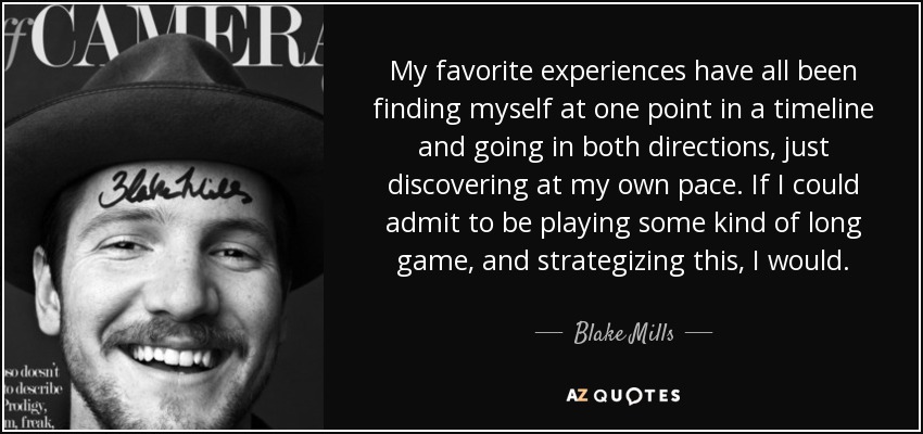 My favorite experiences have all been finding myself at one point in a timeline and going in both directions, just discovering at my own pace. If I could admit to be playing some kind of long game, and strategizing this, I would. - Blake Mills