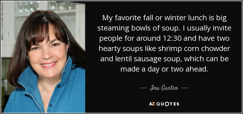 My favorite fall or winter lunch is big steaming bowls of soup. I usually invite people for around 12:30 and have two hearty soups like shrimp corn chowder and lentil sausage soup, which can be made a day or two ahead. - Ina Garten