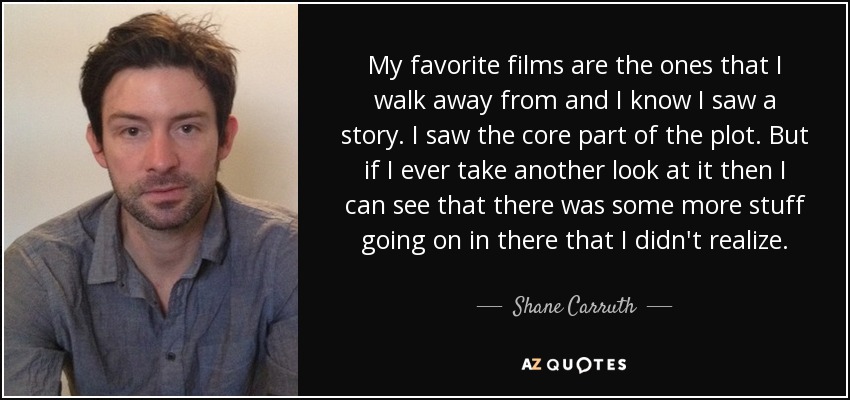 My favorite films are the ones that I walk away from and I know I saw a story. I saw the core part of the plot. But if I ever take another look at it then I can see that there was some more stuff going on in there that I didn't realize. - Shane Carruth