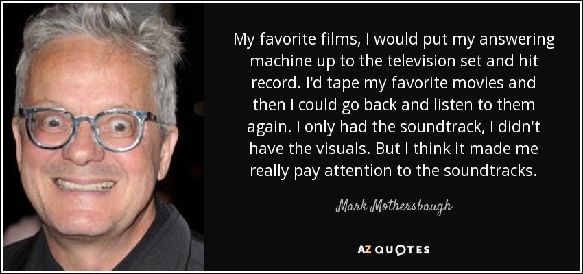 My favorite films, I would put my answering machine up to the television set and hit record. I'd tape my favorite movies and then I could go back and listen to them again. I only had the soundtrack, I didn't have the visuals. But I think it made me really pay attention to the soundtracks. - Mark Mothersbaugh