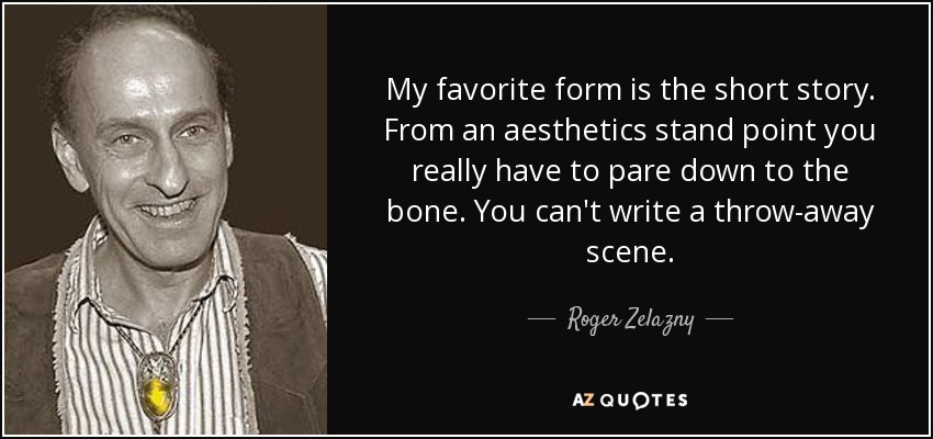 My favorite form is the short story. From an aesthetics stand point you really have to pare down to the bone. You can't write a throw-away scene. - Roger Zelazny