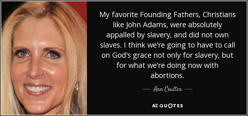My favorite Founding Fathers, Christians like John Adams, were absolutely appalled by slavery, and did not own slaves. I think we're going to have to call on God's grace not only for slavery, but for what we're doing now with abortions. - Ann Coulter