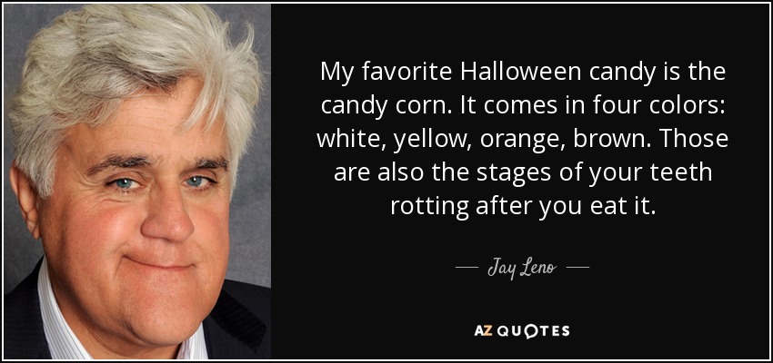My favorite Halloween candy is the candy corn. It comes in four colors: white, yellow, orange, brown. Those are also the stages of your teeth rotting after you eat it. - Jay Leno