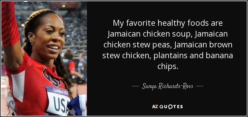 My favorite healthy foods are Jamaican chicken soup, Jamaican chicken stew peas, Jamaican brown stew chicken, plantains and banana chips. - Sanya Richards-Ross
