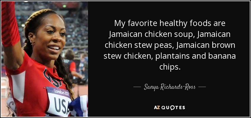 My favorite healthy foods are Jamaican chicken soup, Jamaican chicken stew peas, Jamaican brown stew chicken, plantains and banana chips. - Sanya Richards-Ross
