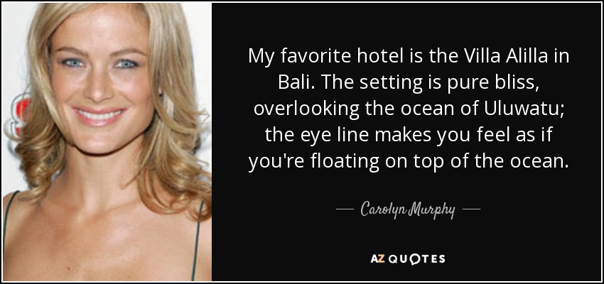 My favorite hotel is the Villa Alilla in Bali. The setting is pure bliss, overlooking the ocean of Uluwatu; the eye line makes you feel as if you're floating on top of the ocean. - Carolyn Murphy