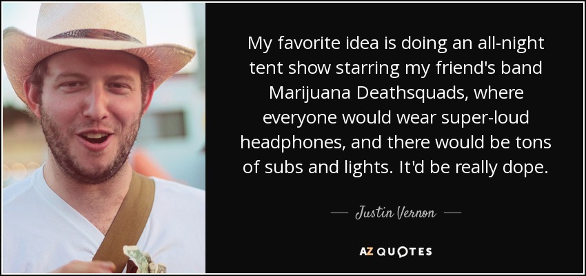 My favorite idea is doing an all-night tent show starring my friend's band Marijuana Deathsquads, where everyone would wear super-loud headphones, and there would be tons of subs and lights. It'd be really dope. - Justin Vernon