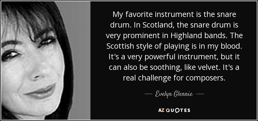 My favorite instrument is the snare drum. In Scotland, the snare drum is very prominent in Highland bands. The Scottish style of playing is in my blood. It's a very powerful instrument, but it can also be soothing, like velvet. It's a real challenge for composers. - Evelyn Glennie