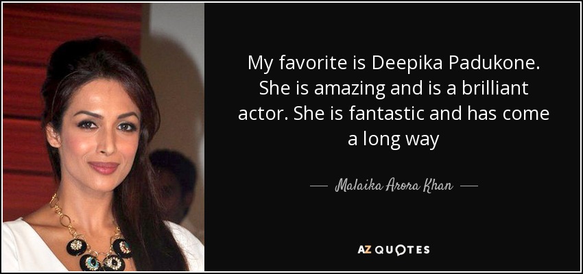 My favorite is Deepika Padukone. She is amazing and is a brilliant actor. She is fantastic and has come a long way - Malaika Arora Khan