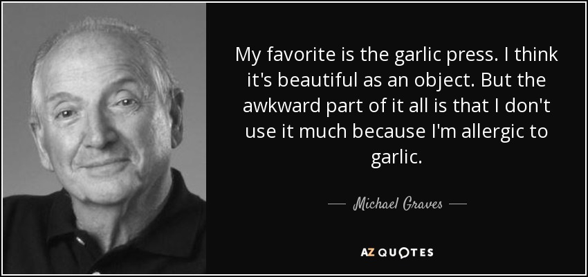 My favorite is the garlic press. I think it's beautiful as an object. But the awkward part of it all is that I don't use it much because I'm allergic to garlic. - Michael Graves