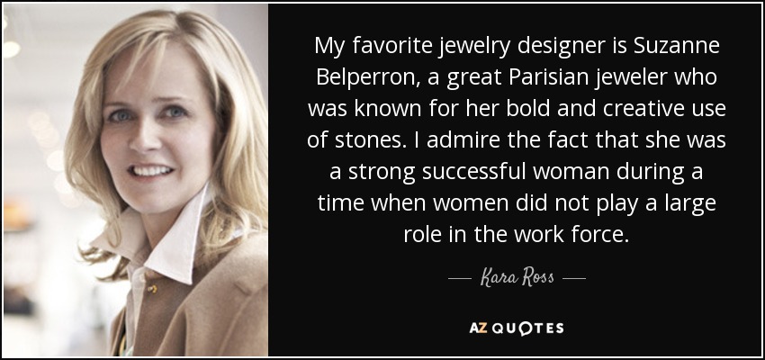 My favorite jewelry designer is Suzanne Belperron, a great Parisian jeweler who was known for her bold and creative use of stones. I admire the fact that she was a strong successful woman during a time when women did not play a large role in the work force. - Kara Ross