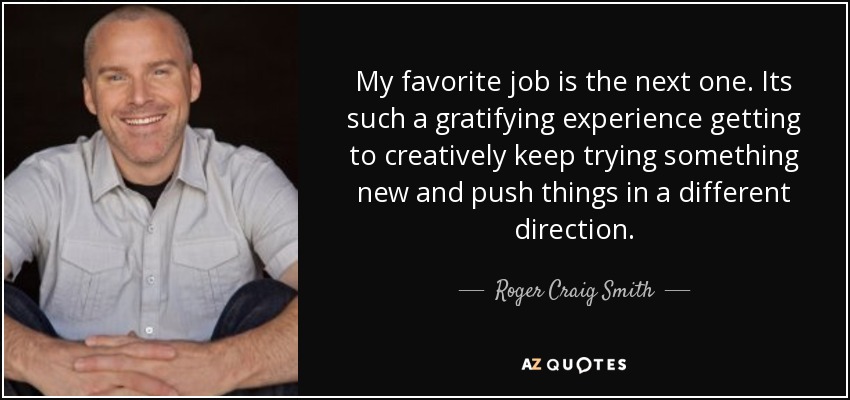 My favorite job is the next one. Its such a gratifying experience getting to creatively keep trying something new and push things in a different direction. - Roger Craig Smith