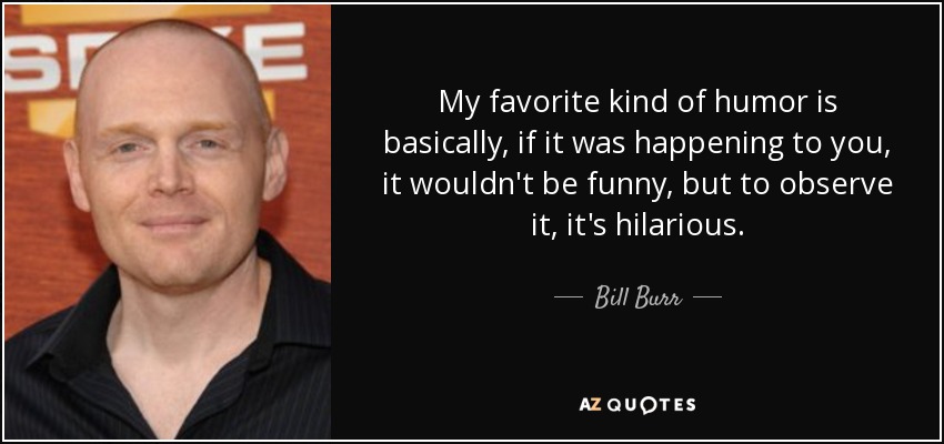 My favorite kind of humor is basically, if it was happening to you, it wouldn't be funny, but to observe it, it's hilarious. - Bill Burr