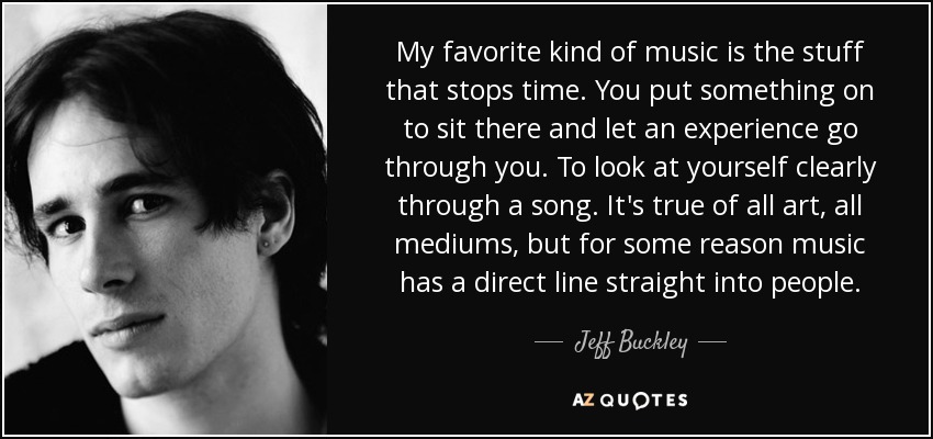 My favorite kind of music is the stuff that stops time. You put something on to sit there and let an experience go through you. To look at yourself clearly through a song. It's true of all art, all mediums, but for some reason music has a direct line straight into people. - Jeff Buckley