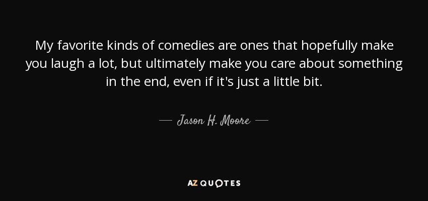 My favorite kinds of comedies are ones that hopefully make you laugh a lot, but ultimately make you care about something in the end, even if it's just a little bit. - Jason H. Moore