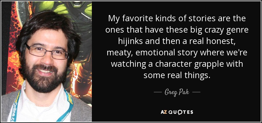 My favorite kinds of stories are the ones that have these big crazy genre hijinks and then a real honest, meaty, emotional story where we're watching a character grapple with some real things. - Greg Pak