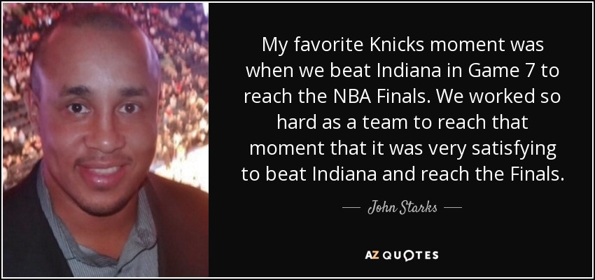 My favorite Knicks moment was when we beat Indiana in Game 7 to reach the NBA Finals. We worked so hard as a team to reach that moment that it was very satisfying to beat Indiana and reach the Finals. - John Starks