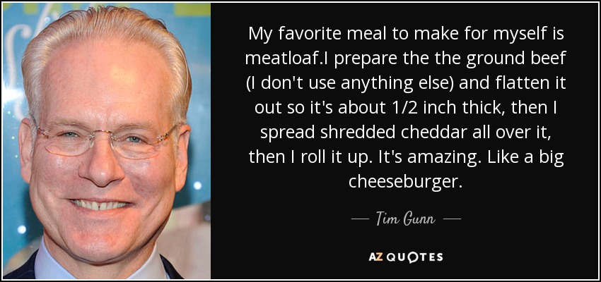 My favorite meal to make for myself is meatloaf.I prepare the the ground beef (I don't use anything else) and flatten it out so it's about 1/2 inch thick, then I spread shredded cheddar all over it, then I roll it up. It's amazing. Like a big cheeseburger. - Tim Gunn