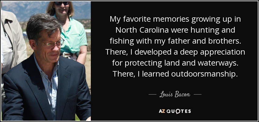 My favorite memories growing up in North Carolina were hunting and fishing with my father and brothers. There, I developed a deep appreciation for protecting land and waterways. There, I learned outdoorsmanship. - Louis Bacon