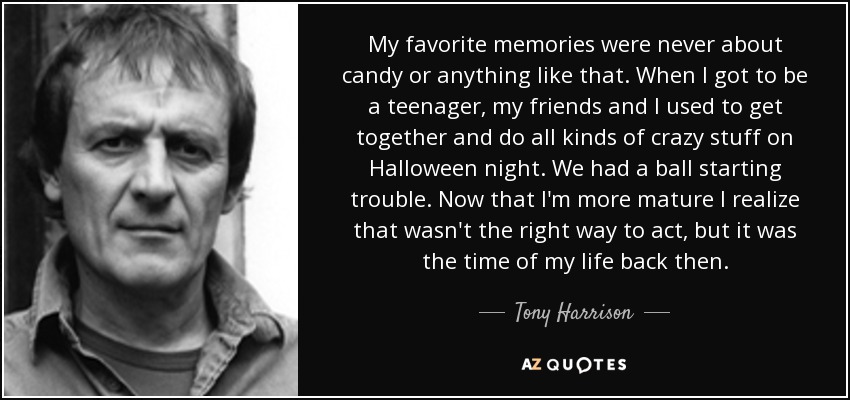 My favorite memories were never about candy or anything like that. When I got to be a teenager, my friends and I used to get together and do all kinds of crazy stuff on Halloween night. We had a ball starting trouble. Now that I'm more mature I realize that wasn't the right way to act, but it was the time of my life back then. - Tony Harrison