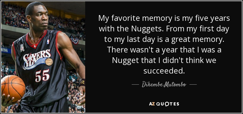 My favorite memory is my five years with the Nuggets. From my first day to my last day is a great memory. There wasn't a year that I was a Nugget that I didn't think we succeeded. - Dikembe Mutombo